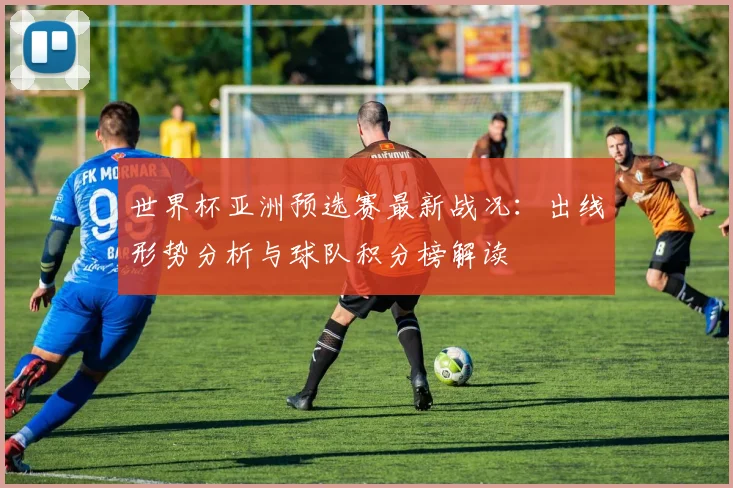 世界杯亚洲预选赛最新战况：出线形势分析与球队积分榜解读