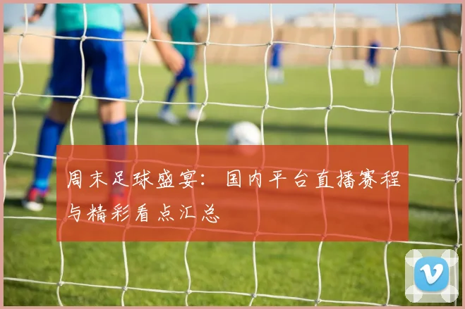 周末足球盛宴：国内平台直播赛程与精彩看点汇总