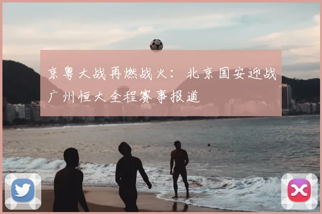 京粤大战再燃战火：北京国安迎战广州恒大全程赛事报道
