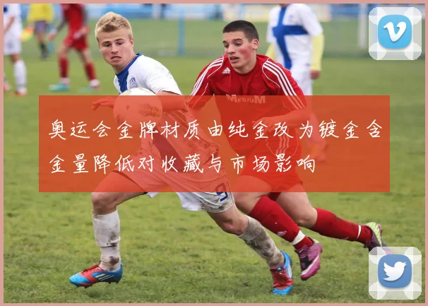 奥运会金牌材质由纯金改为镀金含金量降低对收藏与市场影响