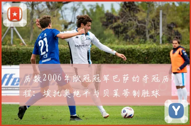 历数2006年欧冠冠军巴萨的夺冠历程：埃托奥绝平与贝莱蒂制胜球