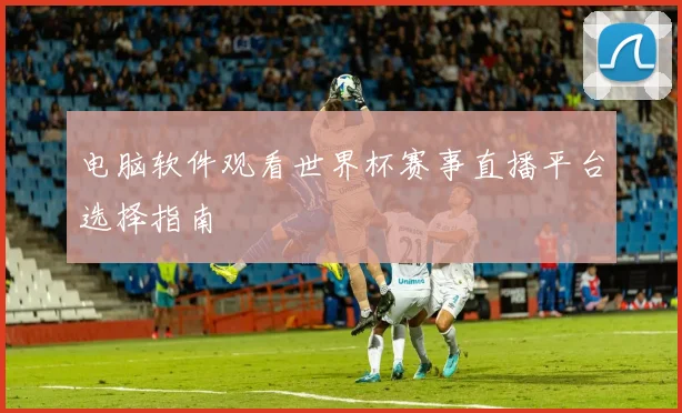 电脑软件观看世界杯赛事直播平台选择指南