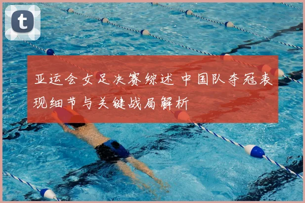 亚运会女足决赛综述 中国队夺冠表现细节与关键战局解析