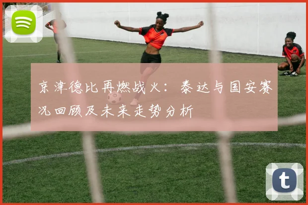 京津德比再燃战火：泰达与国安赛况回顾及未来走势分析